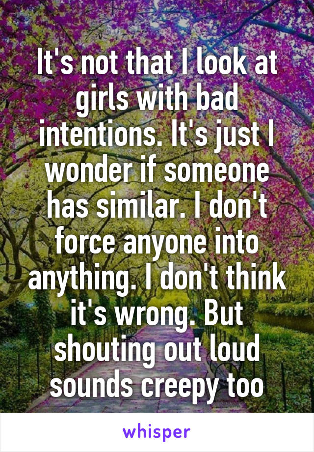 It's not that I look at girls with bad intentions. It's just I wonder if someone has similar. I don't force anyone into anything. I don't think it's wrong. But shouting out loud sounds creepy too