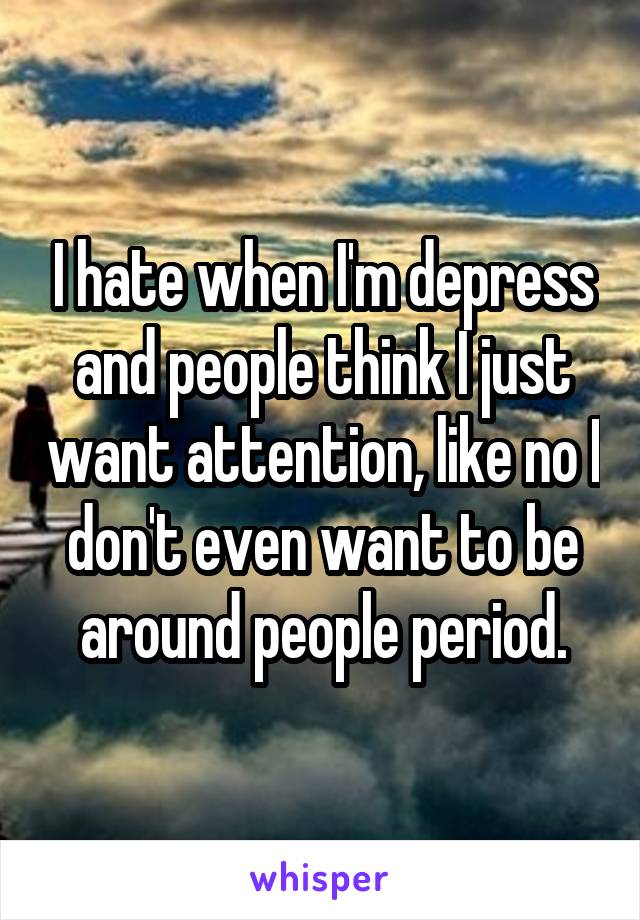 I hate when I'm depress and people think I just want attention, like no I don't even want to be around people period.