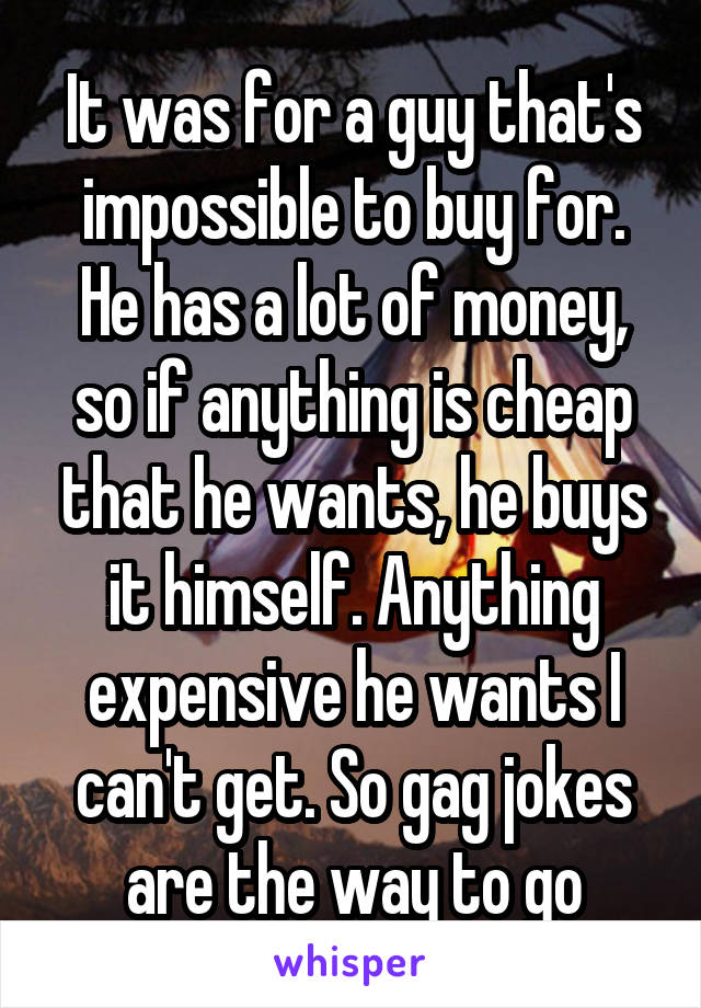 It was for a guy that's impossible to buy for. He has a lot of money, so if anything is cheap that he wants, he buys it himself. Anything expensive he wants I can't get. So gag jokes are the way to go