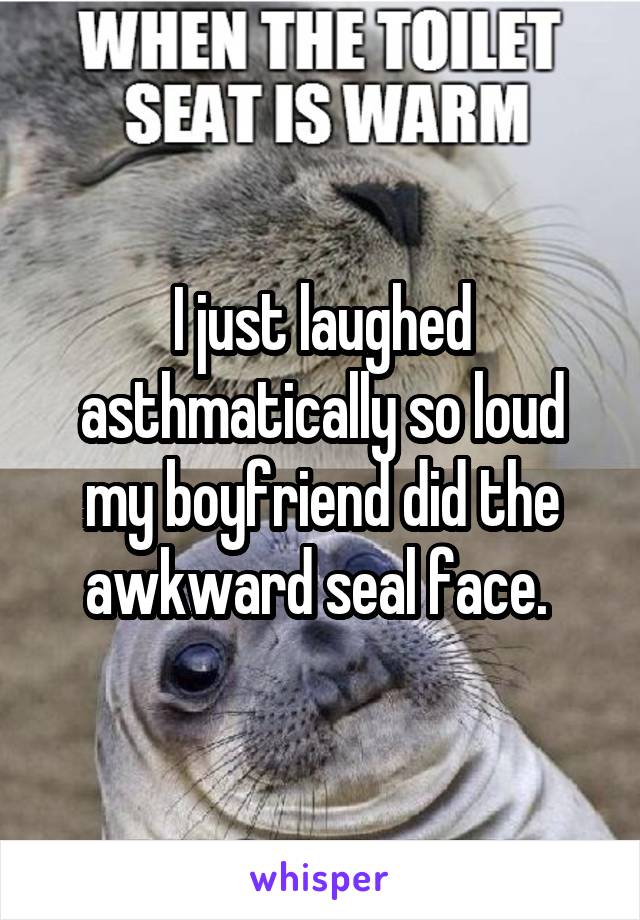 I just laughed asthmatically so loud my boyfriend did the awkward seal face. 