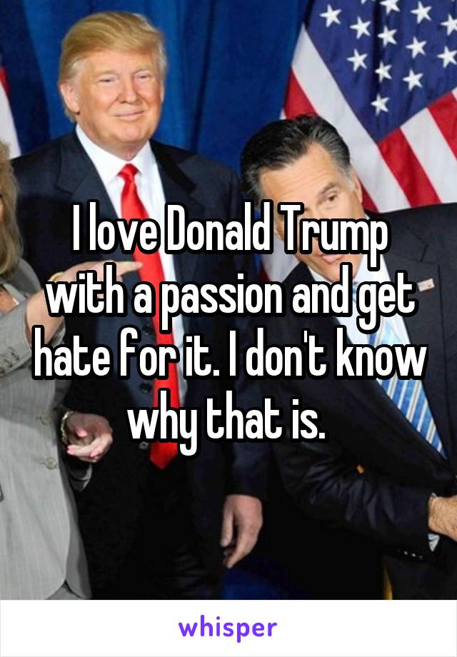 I love Donald Trump with a passion and get hate for it. I don't know why that is. 