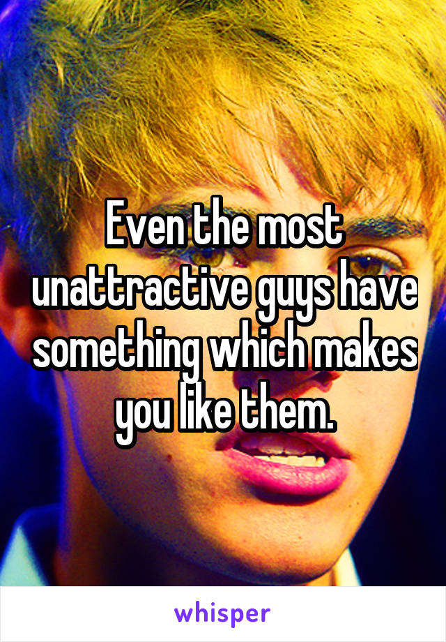 Even the most unattractive guys have something which makes you like them.