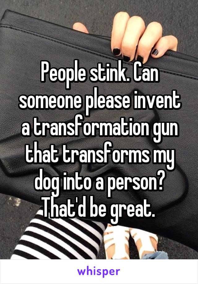 People stink. Can someone please invent a transformation gun that transforms my dog into a person? That'd be great. 