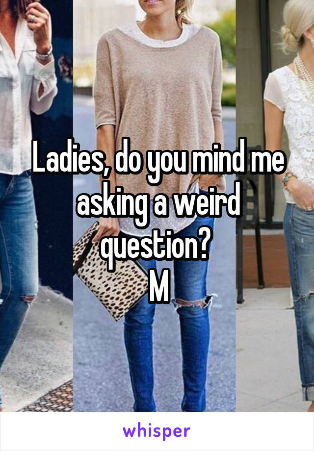 Ladies, do you mind me asking a weird question? 
M