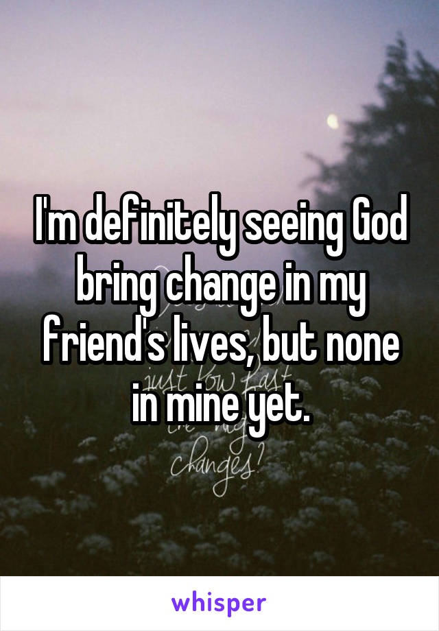 I'm definitely seeing God bring change in my friend's lives, but none in mine yet.