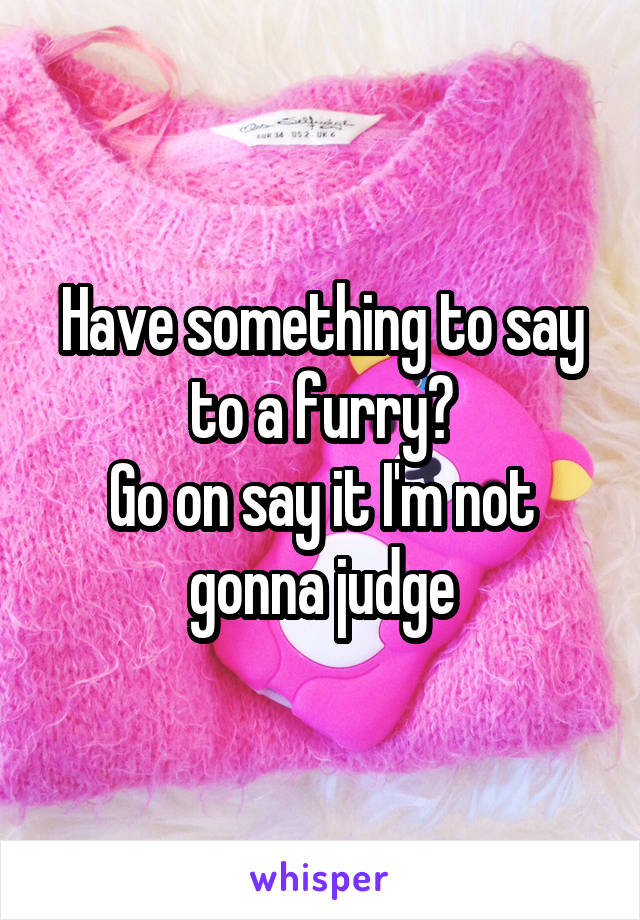 Have something to say to a furry?
Go on say it I'm not gonna judge