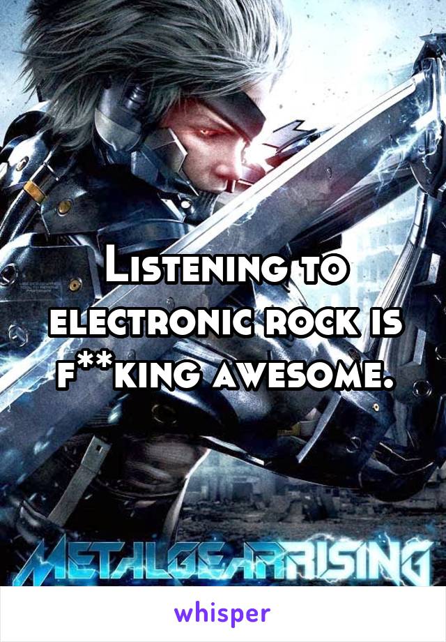 Listening to electronic rock is f**king awesome.