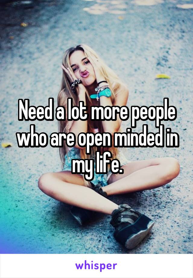 Need a lot more people who are open minded in my life.