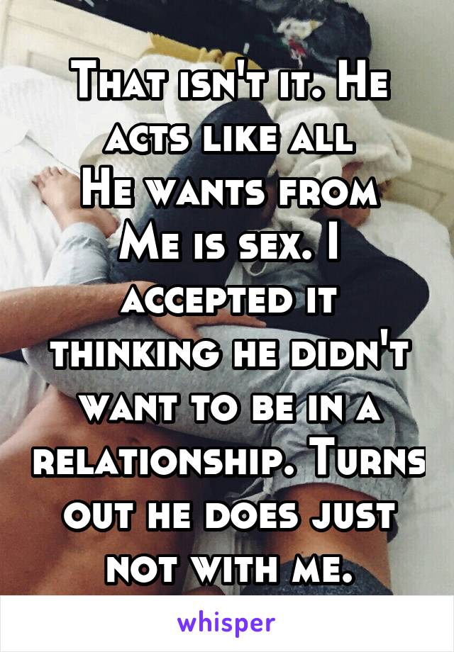 That isn't it. He acts like all
He wants from
Me is sex. I accepted it thinking he didn't want to be in a relationship. Turns out he does just not with me.