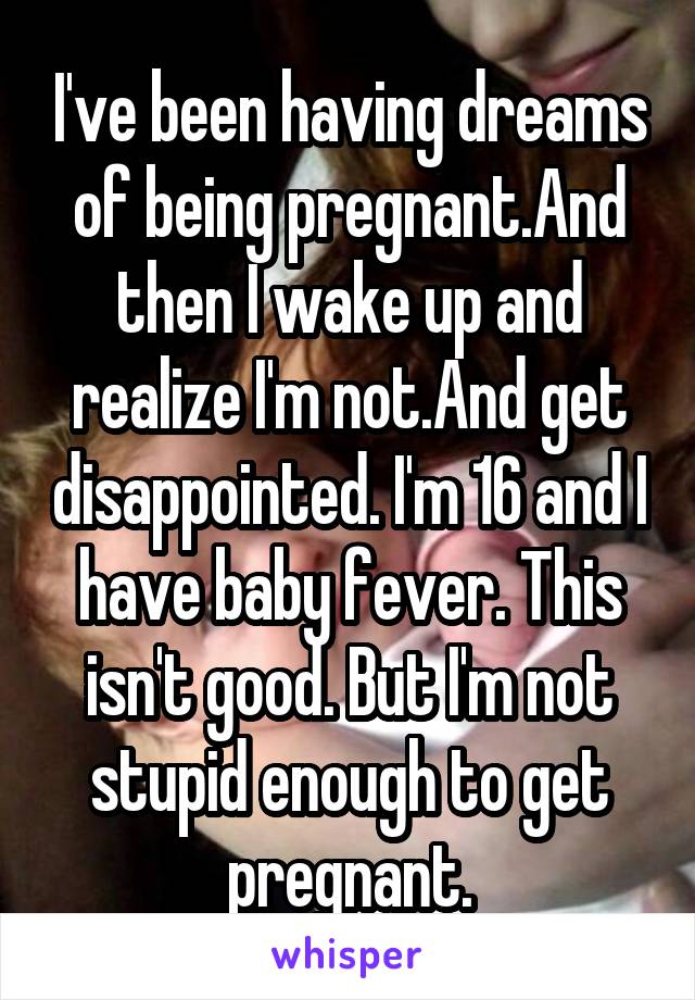 I've been having dreams of being pregnant.And then I wake up and realize I'm not.And get disappointed. I'm 16 and I have baby fever. This isn't good. But I'm not stupid enough to get pregnant.