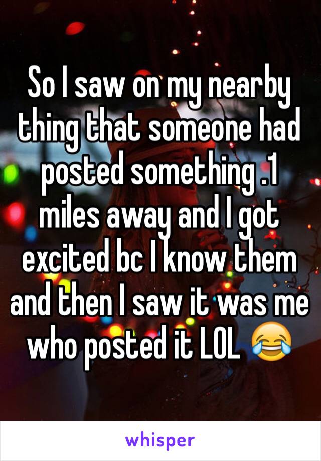 So I saw on my nearby thing that someone had posted something .1 miles away and I got excited bc I know them and then I saw it was me who posted it LOL 😂