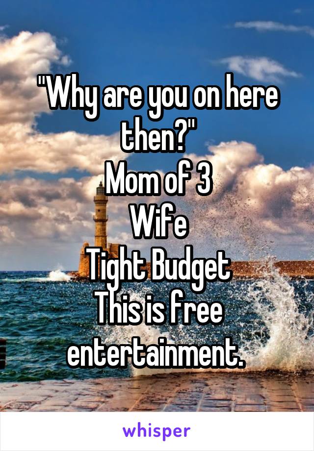 "Why are you on here then?"
Mom of 3
Wife
Tight Budget
This is free entertainment. 