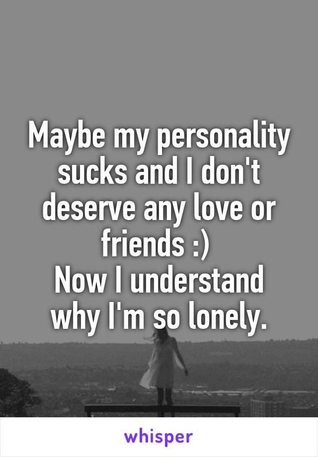 Maybe my personality sucks and I don't deserve any love or friends :) 
Now I understand why I'm so lonely.