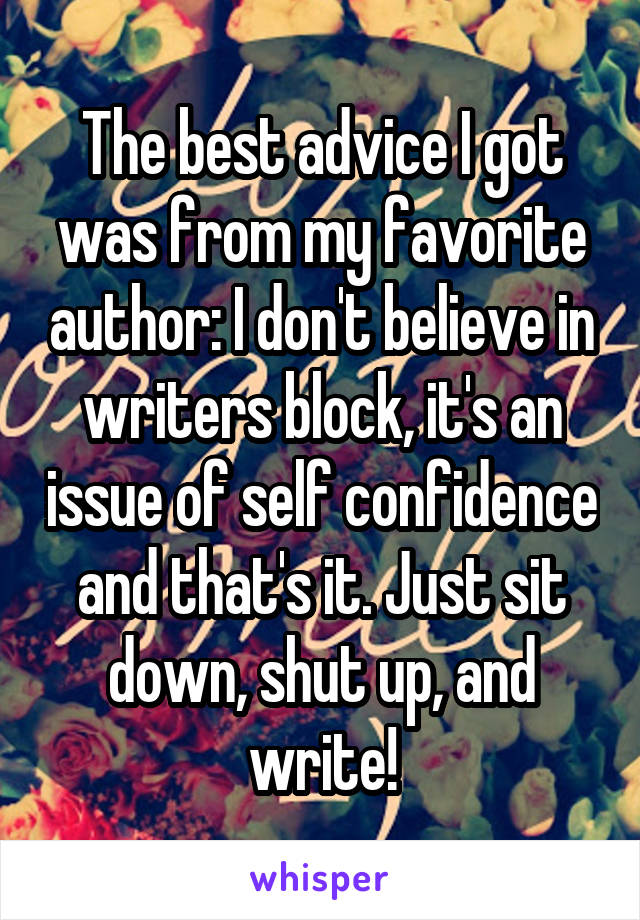 The best advice I got was from my favorite author: I don't believe in writers block, it's an issue of self confidence and that's it. Just sit down, shut up, and write!