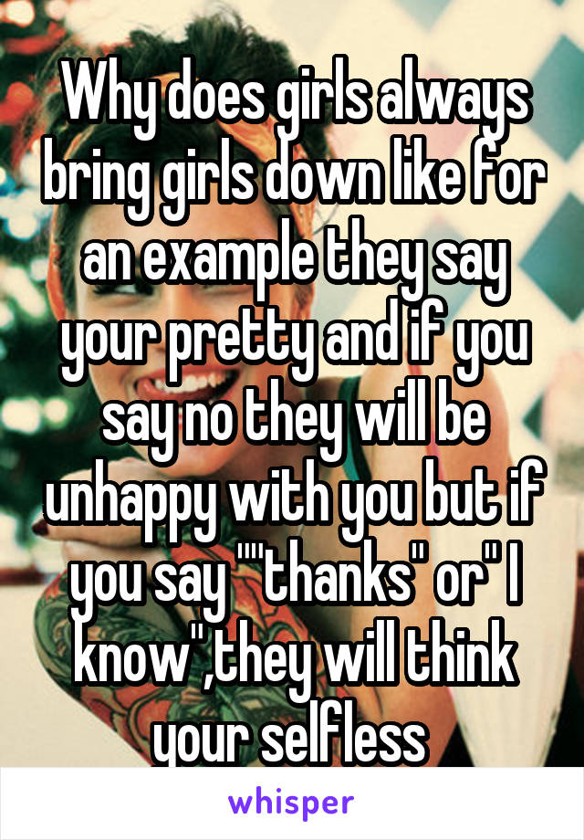 Why does girls always bring girls down like for an example they say your pretty and if you say no they will be unhappy with you but if you say ""thanks" or" I know",they will think your selfless 