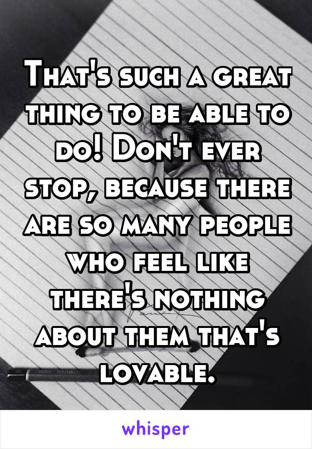 That's such a great thing to be able to do! Don't ever stop, because there are so many people who feel like there's nothing about them that's lovable.