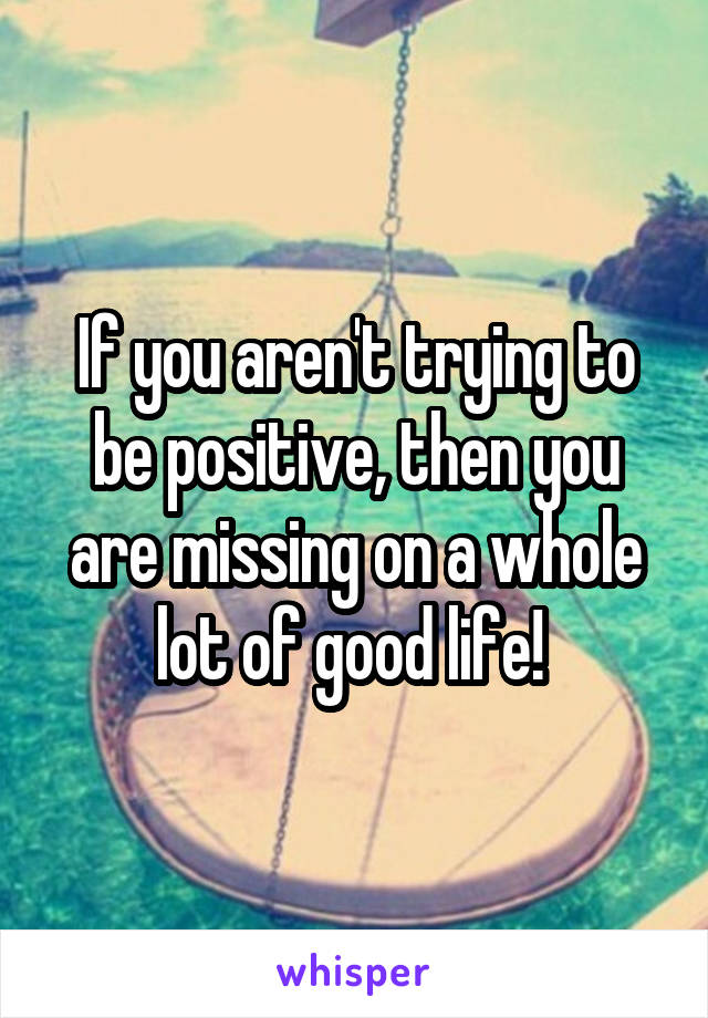 If you aren't trying to be positive, then you are missing on a whole lot of good life! 