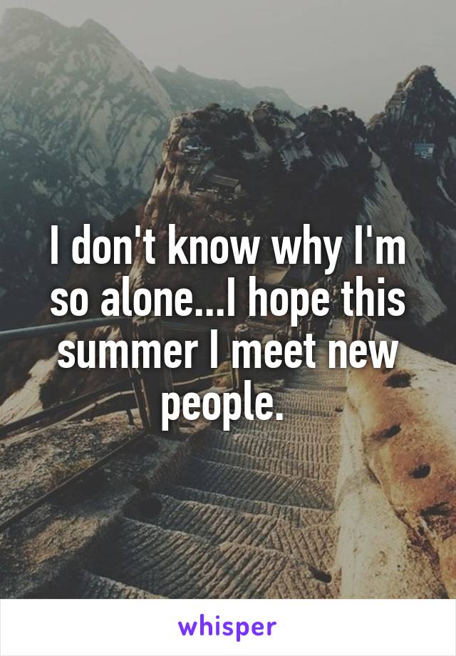 I don't know why I'm so alone...I hope this summer I meet new people. 