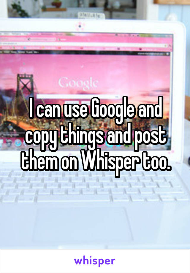 I can use Google and copy things and post them on Whisper too.