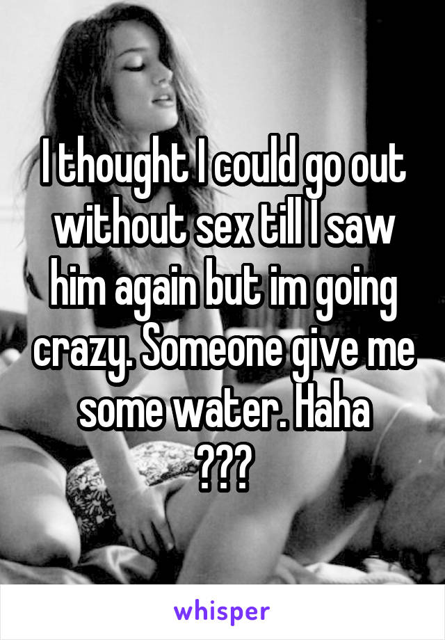 I thought I could go out without sex till I saw him again but im going crazy. Someone give me some water. Haha
😈😏💧