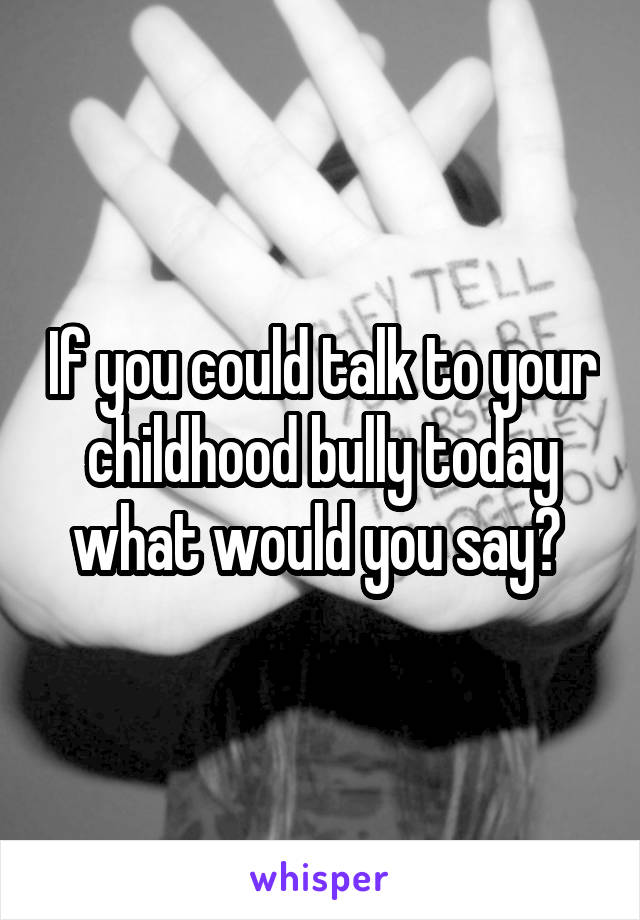 If you could talk to your childhood bully today what would you say? 