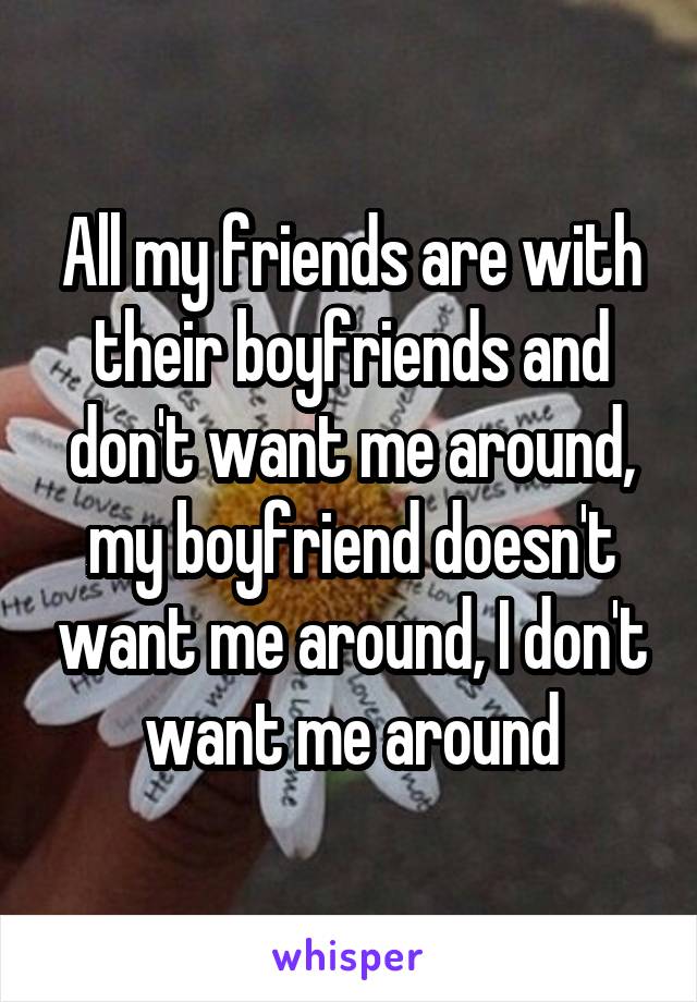 All my friends are with their boyfriends and don't want me around, my boyfriend doesn't want me around, I don't want me around