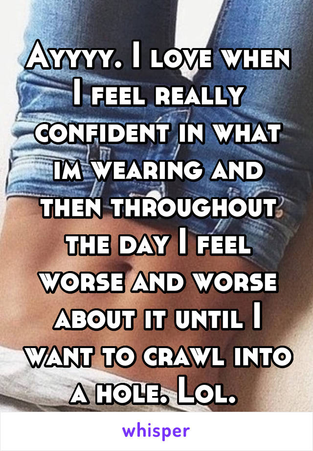 Ayyyy. I love when I feel really confident in what im wearing and then throughout the day I feel worse and worse about it until I want to crawl into a hole. Lol. 