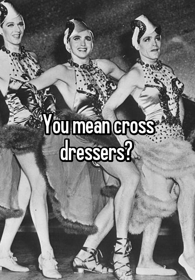 You mean cross dressers?