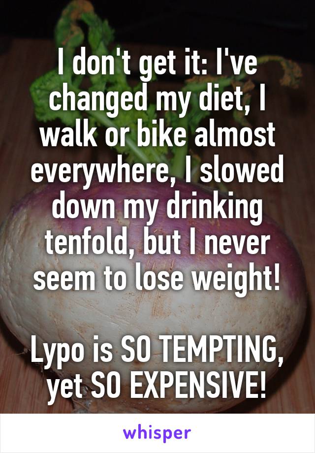 I don't get it: I've changed my diet, I walk or bike almost everywhere, I slowed down my drinking tenfold, but I never seem to lose weight!
 
Lypo is SO TEMPTING, yet SO EXPENSIVE!