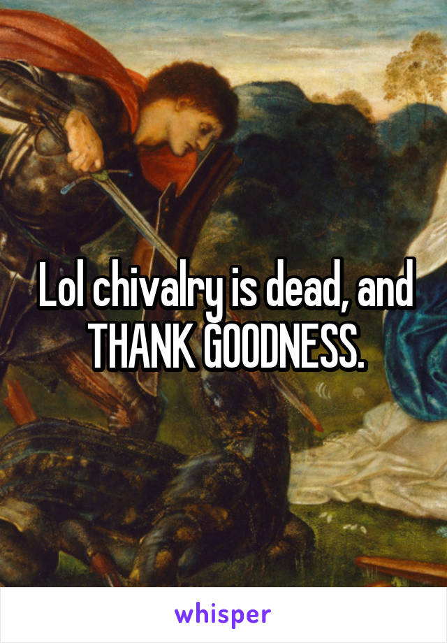 Lol chivalry is dead, and THANK GOODNESS.