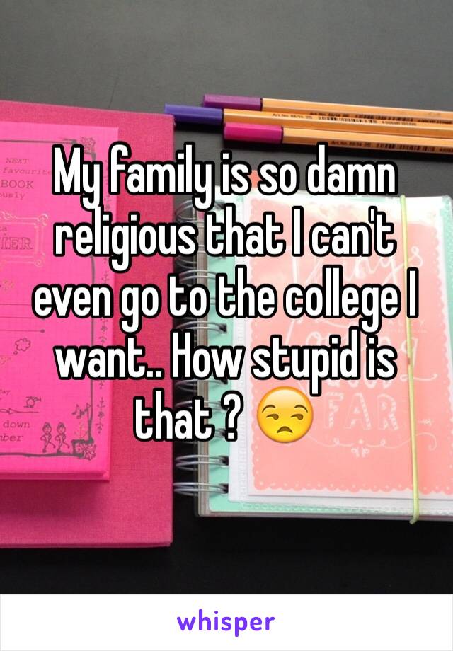 My family is so damn religious that I can't even go to the college I want.. How stupid is that ? 😒