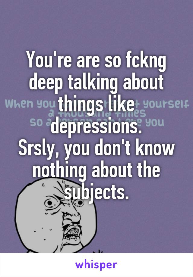 You're are so fckng deep talking about things like depressions.
Srsly, you don't know nothing about the subjects.
