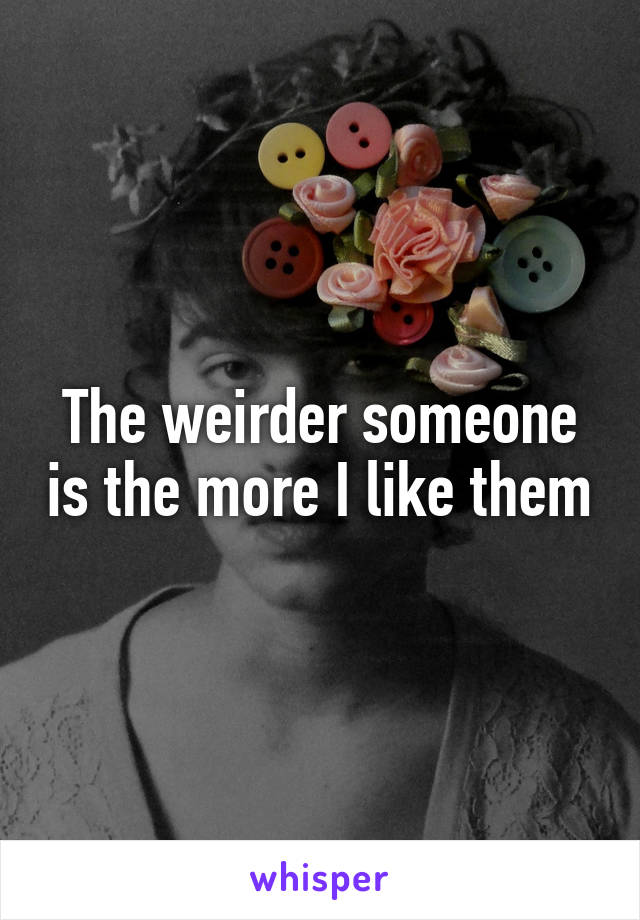 The weirder someone is the more I like them