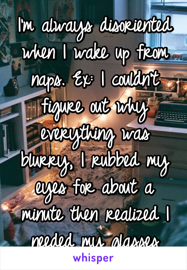 I'm always disoriented when I wake up from naps. Ex: I couldn't figure out why everything was blurry, I rubbed my eyes for about a minute then realized I needed my glasses