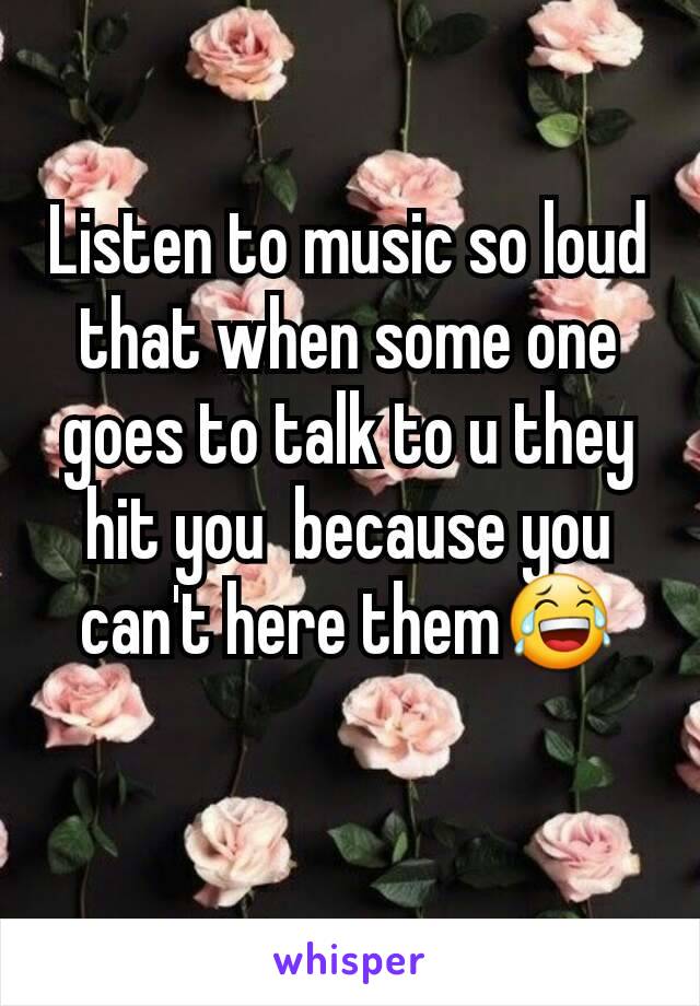 Listen to music so loud that when some one goes to talk to u they hit you  because you can't here them😂