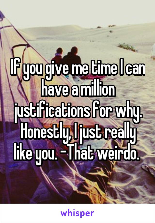 If you give me time I can have a million justifications for why. Honestly, I just really like you. -That weirdo. 