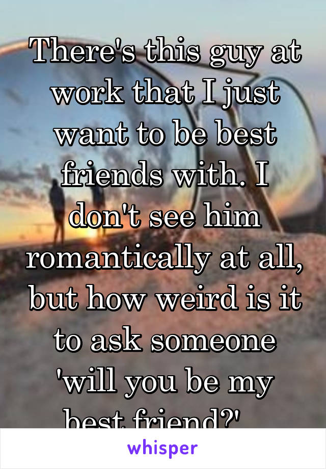 There's this guy at work that I just want to be best friends with. I don't see him romantically at all, but how weird is it to ask someone 'will you be my best friend?'...