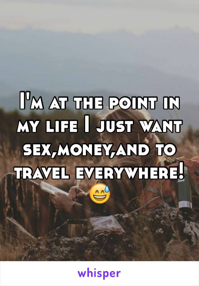 I'm at the point in my life I just want sex,money,and to travel everywhere!😅