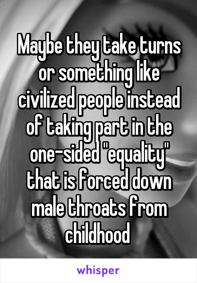 Maybe they take turns or something like civilized people instead of taking part in the one-sided "equality" that is forced down male throats from childhood 