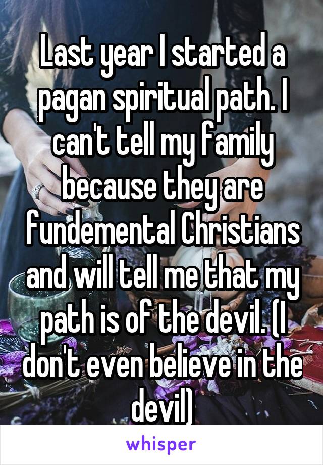 Last year I started a pagan spiritual path. I can't tell my family because they are fundemental Christians and will tell me that my path is of the devil. (I don't even believe in the devil)