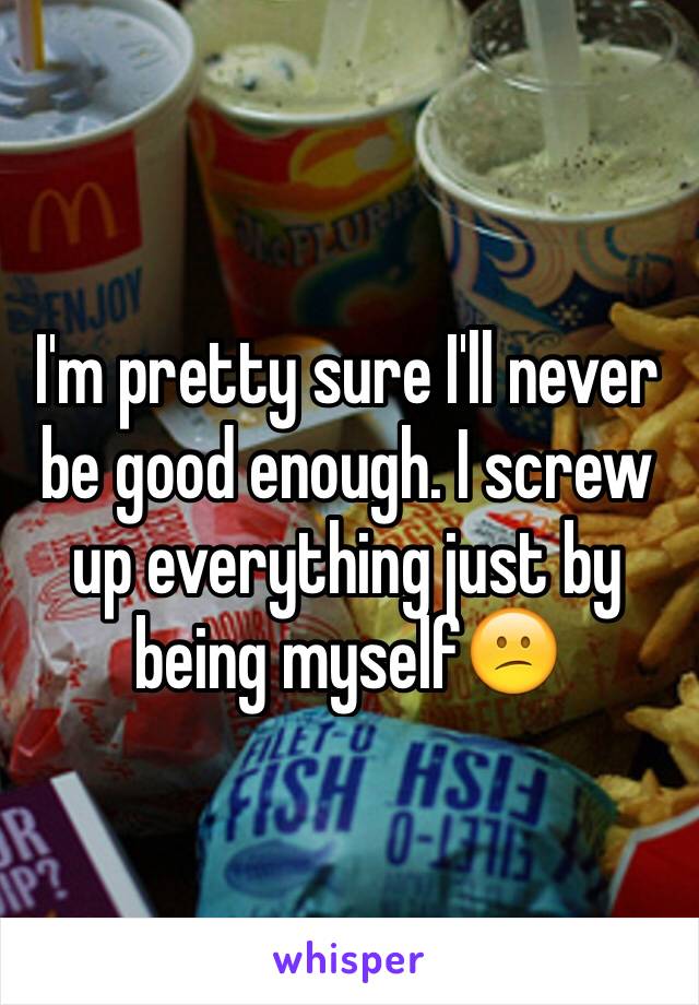 I'm pretty sure I'll never be good enough. I screw up everything just by being myself😕