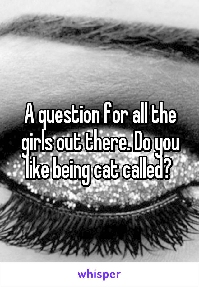 A question for all the girls out there. Do you like being cat called? 