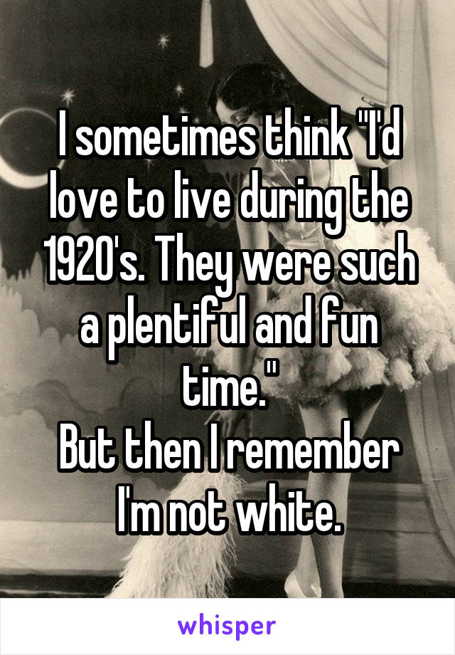 I sometimes think "I'd love to live during the 1920's. They were such a plentiful and fun time."
But then I remember I'm not white.