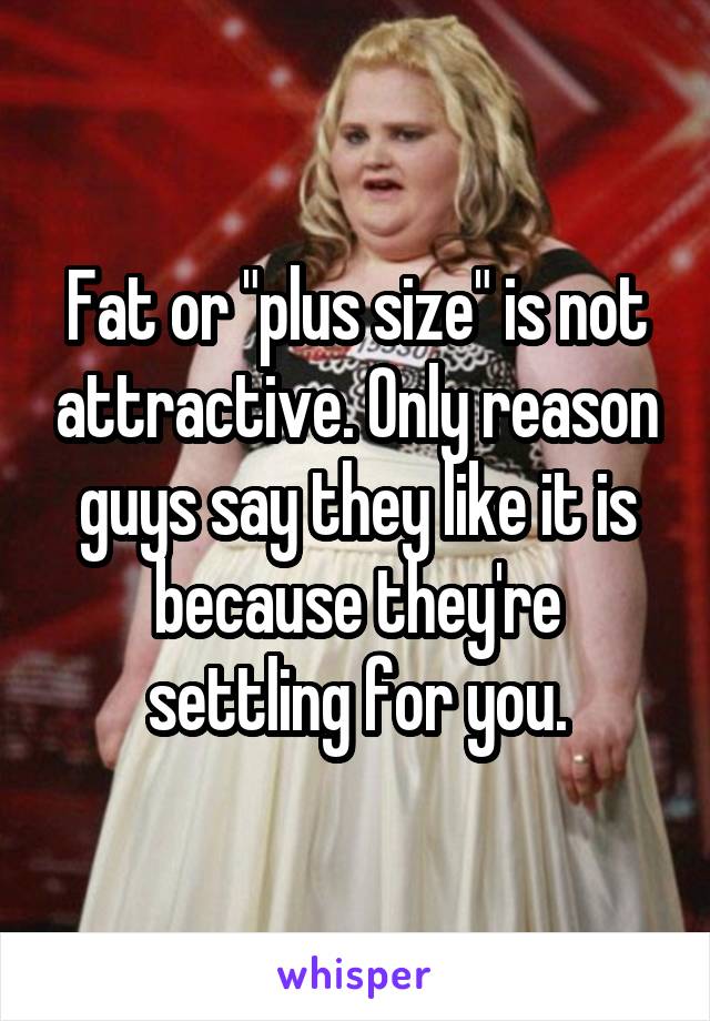 Fat or "plus size" is not attractive. Only reason guys say they like it is because they're settling for you.