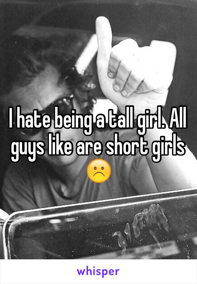 I hate being a tall girl. All guys like are short girls☹️