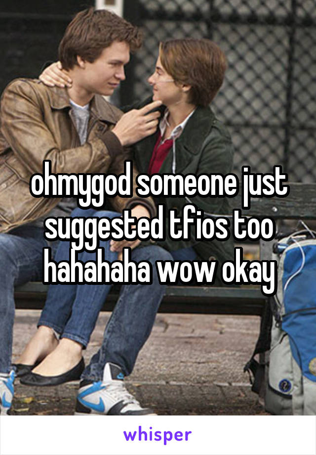 ohmygod someone just suggested tfios too hahahaha wow okay