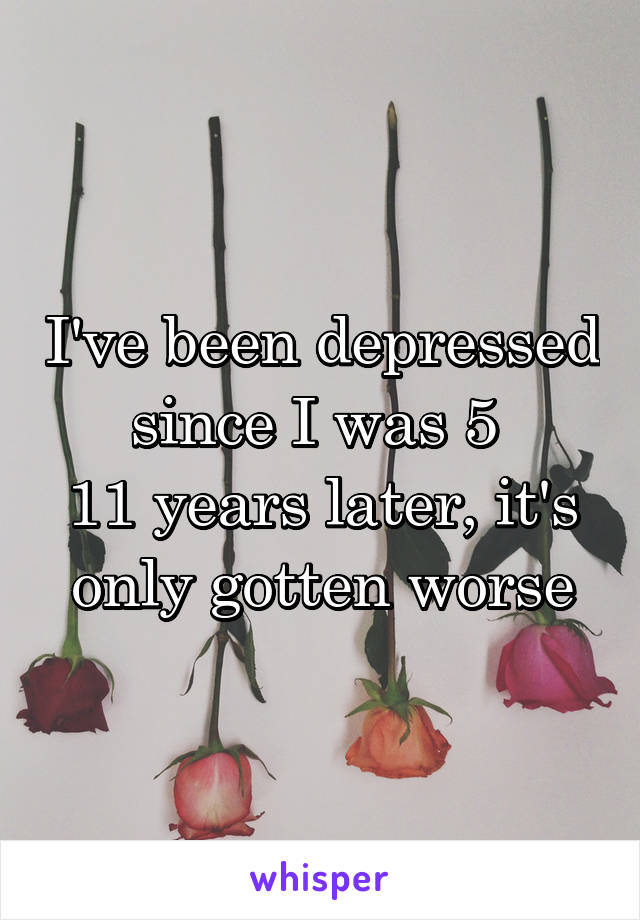 I've been depressed since I was 5 
11 years later, it's only gotten worse