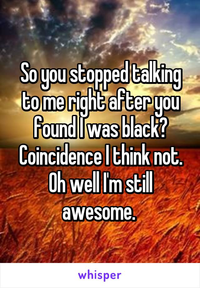 So you stopped talking to me right after you found I was black? Coincidence I think not. Oh well I'm still awesome. 