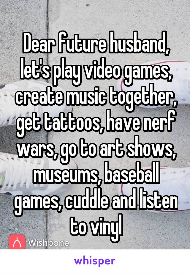 Dear future husband, let's play video games, create music together, get tattoos, have nerf wars, go to art shows, museums, baseball games, cuddle and listen to vinyl