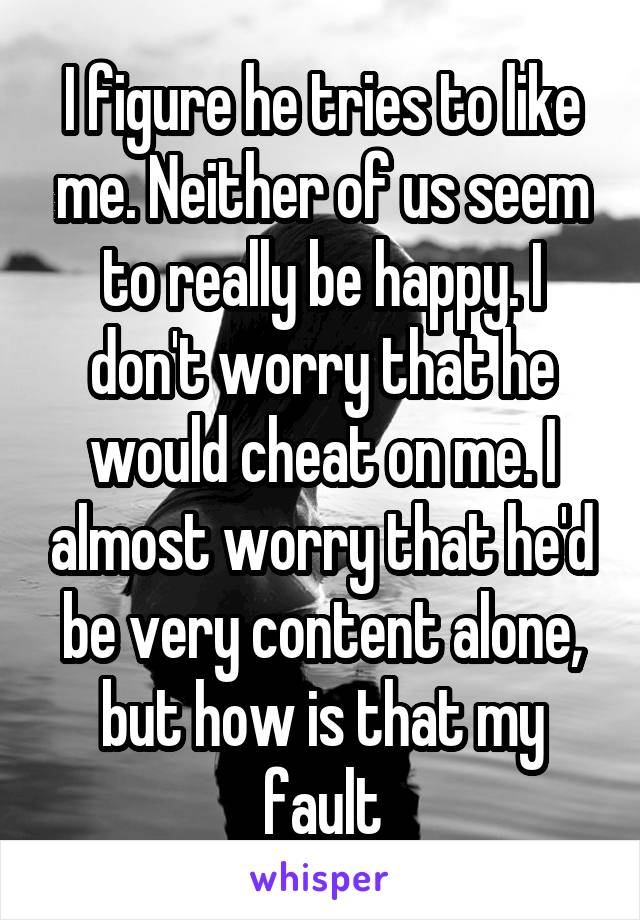 I figure he tries to like me. Neither of us seem to really be happy. I don't worry that he would cheat on me. I almost worry that he'd be very content alone, but how is that my fault